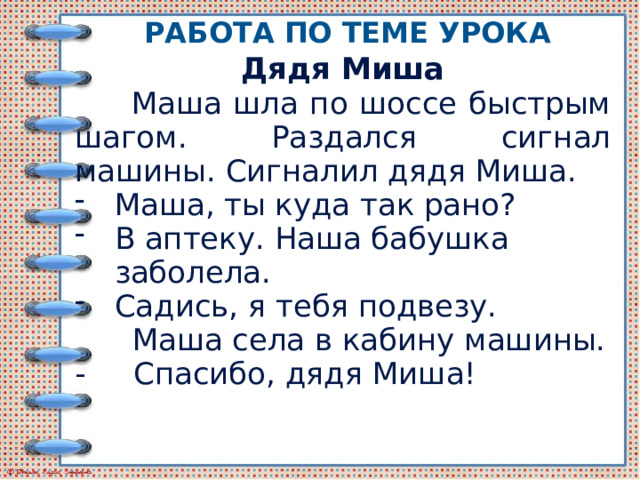 Работа по теме урока Дядя Миша  Маша шла по шоссе быстрым шагом. Раздался сигнал машины. Сигналил дядя Миша. Маша, ты куда так рано? В аптеку. Наша бабушка заболела. Садись, я тебя подвезу.  Маша села в кабину машины. - Спасибо, дядя Миша! 