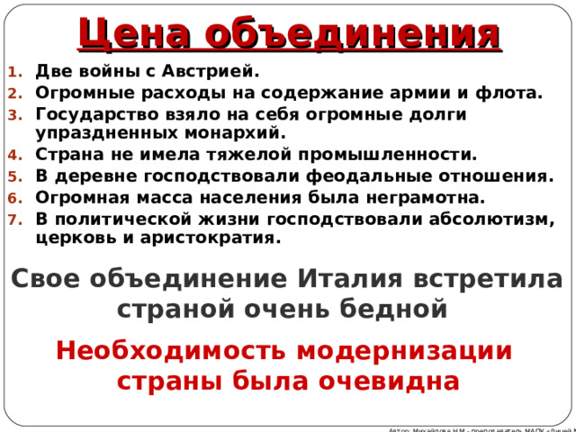 Цена объединения Две войны с Австрией. Огромные расходы на содержание армии и флота. Государство взяло на себя огромные долги упраздненных монархий. Страна не имела тяжелой промышленности. В деревне господствовали феодальные отношения. Огромная масса населения была неграмотна. В политической жизни господствовали абсолютизм, церковь и аристократия. Свое объединение Италия встретила страной очень бедной Необходимость модернизации страны была очевидна Автор: Михайлова Н.М.- преподаватель МАОУ «Лицей № 21» 