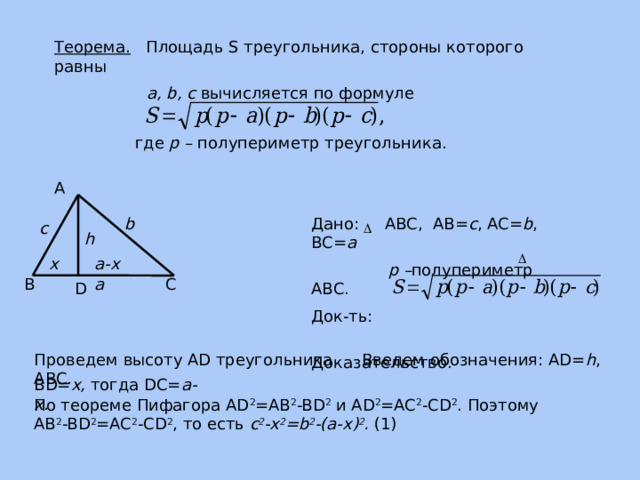 Теорема. Площадь S треугольника, стороны которого равны  a, b, c вычисляется по формуле где p – полупериметр треугольника. А b Дано: ABC, AB= c , AC= b , BC= a  p – полупериметр АВС. Док-ть: Доказательство. с h x a-x a С В D Введем обозначения: AD= h , Проведем высоту АD треугольника ABC. BD= x, тогда DC= a-x. По теореме Пифагора AD 2 =AB 2 -BD 2 и AD 2 =AC 2 -CD 2 . Поэтому AB 2 -BD 2 =AC 2 -CD 2 , то есть c 2 -x 2 =b 2 -(a-x) 2 . (1) 