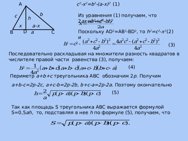 А c 2 -x 2 =b 2 -(a-x) 2  (1) b Из уравнения (1) получаем, что 2 ax=a 2 +c 2 -b 2 , с h x a-x Поскольку AD 2 =AB 2 -BD 2 , то h 2 =c 2 -x 2 (2) и D С В a (3) Последовательно раскладывая на множители разность квадратов в числителе правой части равенства (3), получаем: (4) Периметр a+b+c треугольника ABC обозначим 2 p . Получим a+b-c=2p-2c, a+c-b=2p-2b, b+c-a=2p-2a. Поэтому окончательно (5) Так как площадь S треугольника АВС выражается формулой S=0,5 ah , то, подставляя в нее h по формуле (5), получаем, что 
