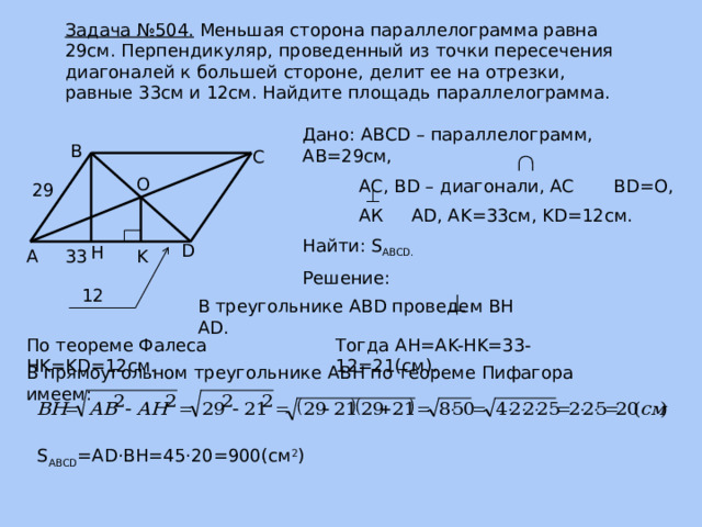 Задача №504. Меньшая сторона параллелограмма равна 29см. Перпендикуляр, проведенный из точки пересечения диагоналей к большей стороне, делит ее на отрезки, равные 33см и 12см. Найдите площадь параллелограмма. Дано: АВСD – параллелограмм, АВ=29см,  АС, ВD – диагонали, АС BD=O,  АК AD, AK=33см, KD=12см. Найти: S ABCD. Решение: В С O 29 D H 33 А K 12 В треугольнике ABD проведем BH AD. По теореме Фалеса HK=KD=12cм. Тогда AH=AK-HK=33-12=21(cм). В прямоугольном треугольнике ABH по теореме Пифагора имеем: S ABCD =AD ·BH=45·20=900(см 2 ) 