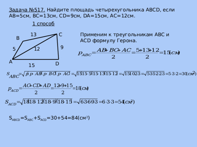 Задача №517. Найдите площадь четырехугольника ABCD, если AB=5см, BC=13см, CD=9см, DA=15см, АС=12см. 1 способ С Применим к треугольникам ABC и ACD формулу Герона. 13 В 9 12 5 А D 15 S ABCD =S ABC +S ACD =30+54=84(см 2 ) 