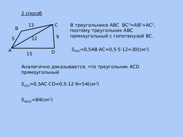 2 способ В треугольнике АВС ВС 2 =АВ 2 +АС 2 , поэтому треугольник АВС прямоугольный с гипотенузой ВС. 13 С В 9 5 12 S ABC =0,5AB ·AC=0,5·5·12=30(см 2 ) А D 15 Аналогично доказывается, что треугольник ACD прямоугольный S ACD =0,5AC ·CD=0,5·12·9=54(см 2 ) S ABCD =84(см 2 ) 