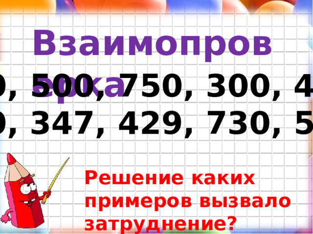 Взаимопроверка 600, 500, 750, 300, 400, 450, 347, 429, 730, 559 Решение каких примеров вызвало затруднение? 