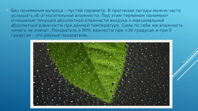 Без понимания вопроса – пустой параметр. В прогнозах погоды можно часто услышать об относительной влажности. Под этим термином понимают отношение текущей абсолютной влажности воздуха к максимальной абсолютной влажности при данной температуре. Сама по себе же влажность ничего не значит. Показатель в 90% важности при +30 градусах и при 0 градусах – это разные показатели.   