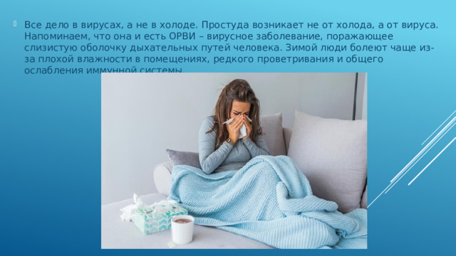 Все дело в вирусах, а не в холоде. Простуда возникает не от холода, а от вируса. Напоминаем, что она и есть ОРВИ – вирусное заболевание, поражающее слизистую оболочку дыхательных путей человека. Зимой люди болеют чаще из-за плохой влажности в помещениях, редкого проветривания и общего ослабления иммунной системы.   