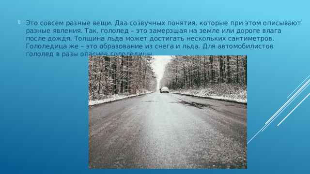 Это совсем разные вещи. Два созвучных понятия, которые при этом описывают разные явления. Так, гололед – это замерзшая на земле или дороге влага после дождя. Толщина льда может достигать нескольких сантиметров. Гололедица же – это образование из снега и льда. Для автомобилистов гололед в разы опаснее гололедицы.   