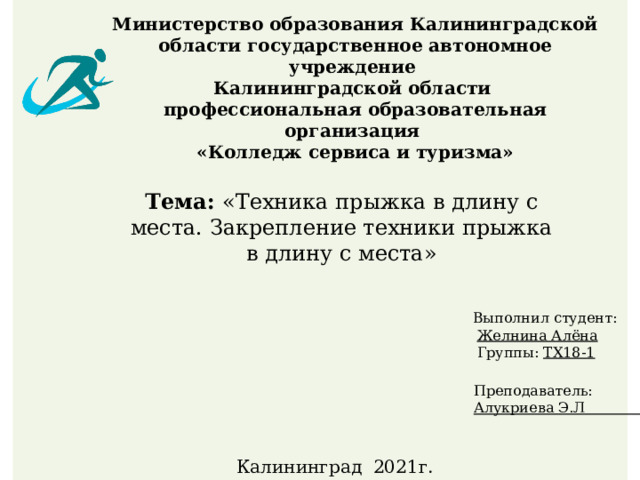 Министерство образования Калининградской области государственное автономное учреждение  Калининградской области  профессиональная образовательная организация  «Колледж сервиса и туризма»   Тема: «Техника прыжка в длину с места. Закрепление техники прыжка в длину с места» Выполнил студент:  Желнина Алёна  Группы: ТХ18-1 Преподаватель: Алукриева Э.Л Калининград 2021г. 