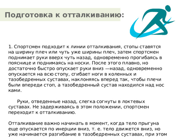 Подготовка к отталкиванию: 1. Спортсмен подходит к линии от­талкивания, стопы ставятся на ширину плеч или чуть уже шири­ны плеч, затем спортсмен поднимает руки вверх чуть назад, од­новременно прогибаясь в пояснице и поднимаясь на носки. После этого плавно, но достаточно быстро опускает руки вниз —назад, одновременно опускается на всю стопу, сгибает ноги в коленных и тазобедренных суставах, наклоняясь вперед так, чтобы плечи были впереди стоп, а тазобедренный сустав находился над нос­ками.  Руки, отведенные назад, слегка согнуты в локтевых суставах. Не задерживаясь в этом положении, спортсмен переходит к от­талкиванию. Отталкивание важно начинать в момент, когда тело прыгуна еще опускается по инерции вниз, т. е. тело движется вниз, но уже начинается разгибание в тазобедренных суставах, при этом руки активно и быстро выносятся вперед чуть вверх по направлению прыжка.  