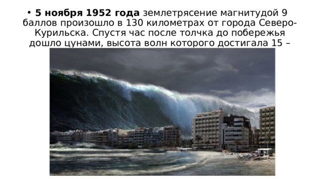  5 ноября 1952 года  землетрясение магнитудой 9 баллов произошло в 130 километрах от города Северо-Курильска. Спустя час после толчка до побережья дошло цунами, высота волн которого достигала 15 – 18 метров. 