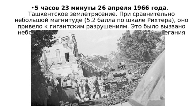 5 часов 23 минуты 26 апреля 1966 года . Ташкентское землетрясение. При сравнительно небольшой магнитуде (5.2 балла по шкале Рихтера), оно привело к гигантским разрушениям. Это было вызвано небольшой глубиной (от 3 до 8 километров) залегания очага 