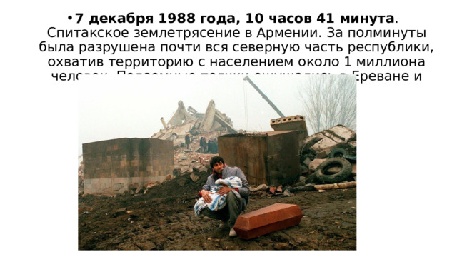 7 декабря 1988 года, 10 часов 41 минута . Спитакское землетрясение в Армении. За полминуты была разрушена почти вся северную часть республики, охватив территорию с населением около 1 миллиона человек. Подземные толчки ощущались в Ереване и Тбилиси. 