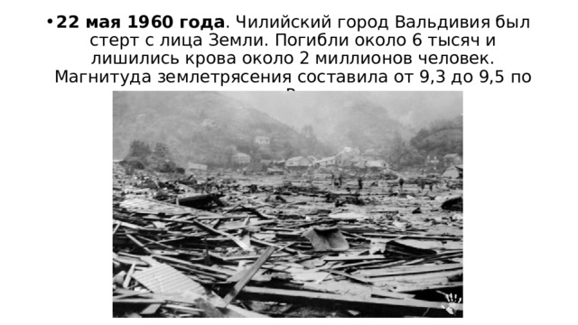 22 мая 1960 года . Чилийский город Вальдивия был стерт с лица Земли. Погибли около 6 тысяч и лишились крова около 2 миллионов человек. Магнитуда землетрясения составила от 9,3 до 9,5 по шкале Рихтера. 