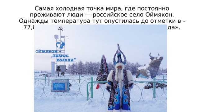 Самая холодная точка мира, где постоянно проживают люди — российское село Оймякон. Однажды температура тут опустилась до отметки в -77,8 градусов. Его ещё называют «Полюс холода». 