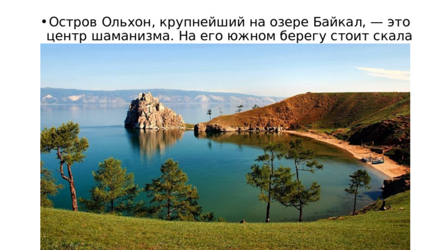 Остров Ольхон, крупнейший на озере Байкал, — это центр шаманизма. На его южном берегу стоит скала Шаманка. 