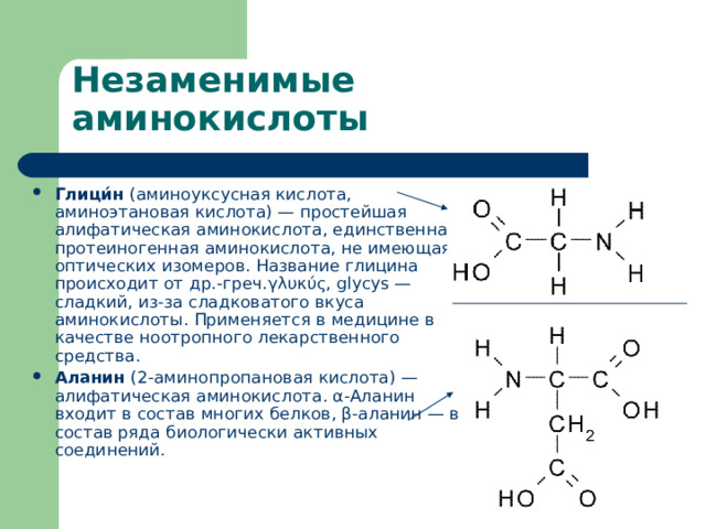 Глици́н  (аминоуксусная кислота, аминоэтановая кислота) — простейшая алифатическая   аминокислота , единственная  протеиногенная аминокислота , не имеющая  оптических изомеров . Название глицина происходит от  др.-греч . γλυκύς, glycys — сладкий, из-за сладковатого вкуса аминокислоты. Применяется в медицине в качестве  ноотропного  лекарственного средства.  Аланин  (2-аминопропановая кислота) —  алифатическая   аминокислота . α-Аланин входит в состав многих  белков , β-аланин — в состав ряда биологически активных соединений. 