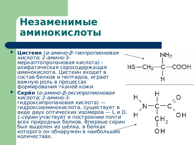 Цистеин  ( α-амино-β-тиопропионовая кислота ; 2-амино-3-меркаптопропановая кислота) - алифатическая  серосодержащая  аминокислота . Цистеин входит в состав  белков  и  пептидов , играет важную роль в процессах формирования тканей кожи. Сери́н  ( α-амино-β-оксипропионовая кислота ; 2-амино-3-гидроксипропановая кислота) — гидроксиаминокислота, существует в виде двух  оптических изомеров  — L и D. L-серин  участвует в построении почти всех природных  белков . Впервые серин был выделен из  шёлка , в белках которого он обнаружен в наибольших количествах. 