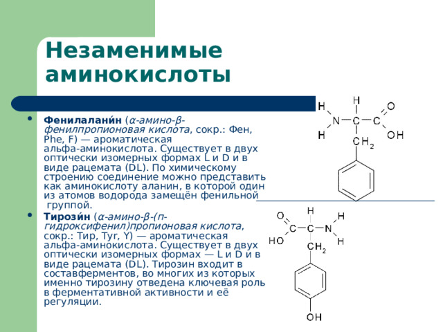 Фенилалани́н  ( α-амино-β-фенилпропионовая кислота , сокр.: Фен, Phe, F) — ароматическая  альфа-аминокислота . Существует в двух  оптически изомерных  формах L и D и в виде  рацемата  (DL). По химическому строению соединение можно представить как аминокислоту  аланин , в которой один из атомов водорода замещён  фенильной группой . Тирози́н  ( α-амино-β-(п-гидроксифенил)пропионовая кислота , сокр.: Тир, Tyr, Y) — ароматическая  альфа-аминокислота . Существует в двух  оптически изомерных  формах — L и D и в виде  рацемата  (DL). Тирозин входит в состав ферментов , во многих из которых именно тирозину отведена ключевая роль в ферментативной активности и её регуляции. 