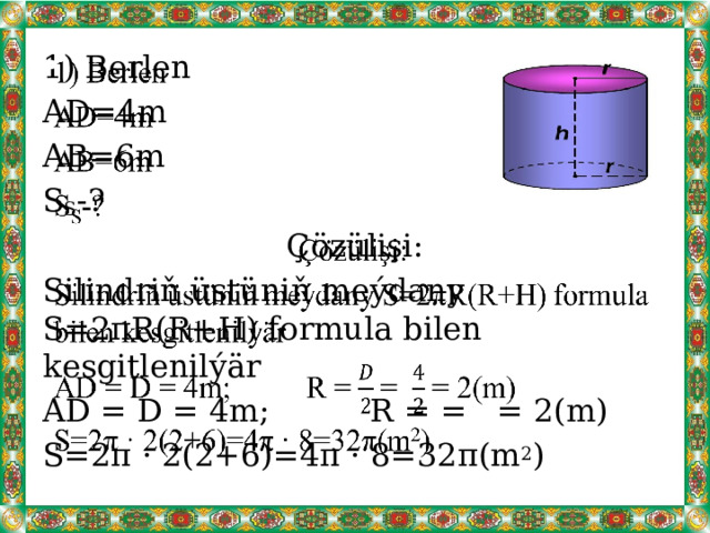  1) Berlen AD=4m AB=6m S S -? Çözülişi: Silindriň üstüniň meýdany S=2πR(R+H) formula bilen kesgitlenilýär AD = D = 4m; R = = = 2(m) S=2π · 2(2+6)=4π · 8=32π(m 2 ) 