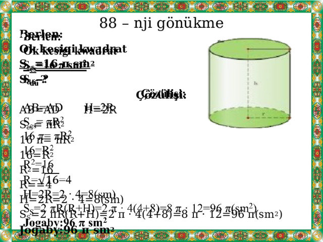 88 – nji gönükme   Berlen: Ok kesigi kwadrat S es =16 π sm 2 S dü -? Çözülişi: AB=AD H=2R S es = πR 2 16 π= πR 2 16=R 2 R 2 =16 R==4 H=2R=2 · 4=8(sm) S S =2 πR(R+H)=2 π · 4(4+8)=8 π · 12=96 π(sm 2 ) Jogaby:96 π sm 2 
