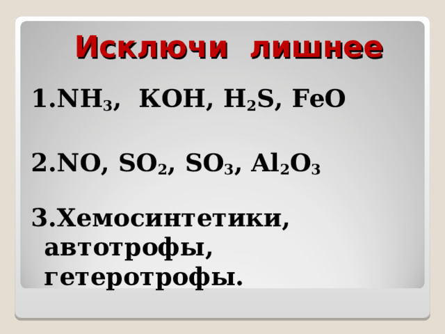 Исключи лишнее 1. NH 3 , КОН , H 2 S,  F е O  2. NO,  SO 2 ,  SO 3 ,  Al 2 О 3  3.Хемосинтетики, автотрофы, гетеротрофы. 