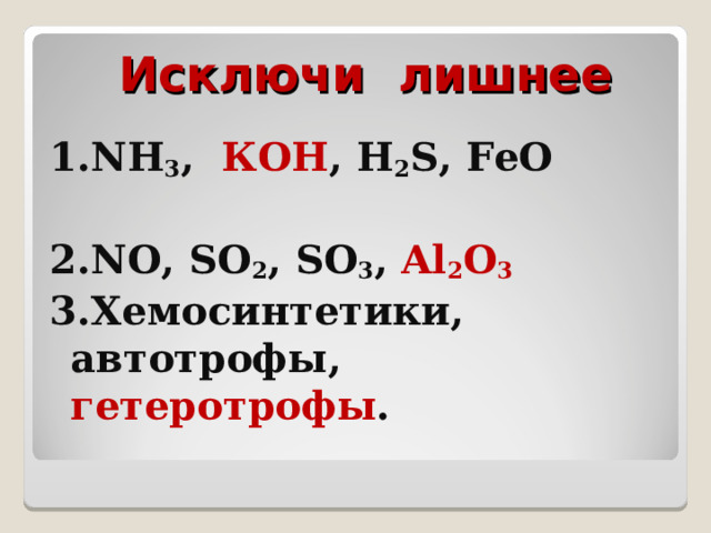 Исключи лишнее 1. NH 3 ,  КОН , H 2 S,  F е O  2. NO,  SO 2 ,  SO 3 ,  Al 2 О 3 3.Хемосинтетики, автотрофы, гетеротрофы . 