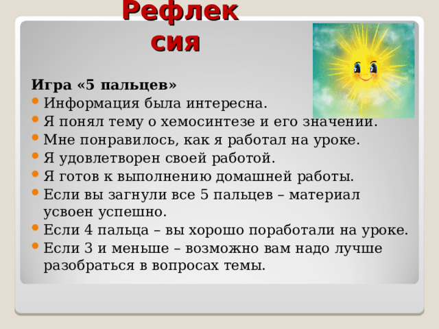 Рефлексия Игра «5 пальцев» Информация была интересна. Я понял тему о хемосинтезе и его значении. Мне понравилось, как я работал на уроке. Я удовлетворен своей работой. Я готов к выполнению домашней работы. Если вы загнули все 5 пальцев – материал усвоен успешно. Если 4 пальца – вы хорошо поработали на уроке. Если 3 и меньше – возможно вам надо лучше разобраться в вопросах темы.  
