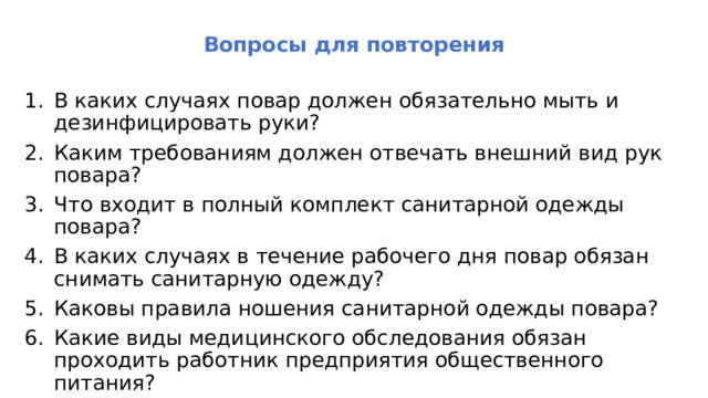 Вопросы для повторения В каких случаях повар должен обязательно мыть и дезинфицировать руки? Каким требованиям должен отвечать внешний вид рук повара? Что входит в полный комплект санитарной одежды повара? В каких случаях в течение рабочего дня повар обязан снимать санитарную одежду? Каковы правила ношения санитарной одежды повара? Какие виды медицинского обследования обязан проходить работ­ник предприятия общественного питания? 