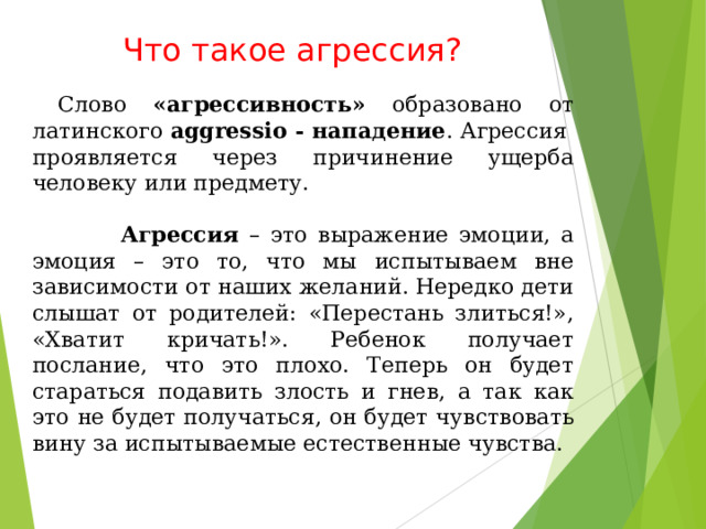 Что такое агрессия?    Слово «агрессивность» образовано от латинского aggressio - нападение . Агрессия проявляется через причинение ущерба человеку или предмету.   Агрессия – это выражение эмоции, а эмоция – это то, что мы испытываем вне зависимости от наших желаний. Нередко дети слышат от родителей: «Перестань злиться!», «Хватит кричать!». Ребенок получает послание, что это плохо. Теперь он будет стараться подавить злость и гнев, а так как это не будет получаться, он будет чувствовать вину за испытываемые естественные чувства. 