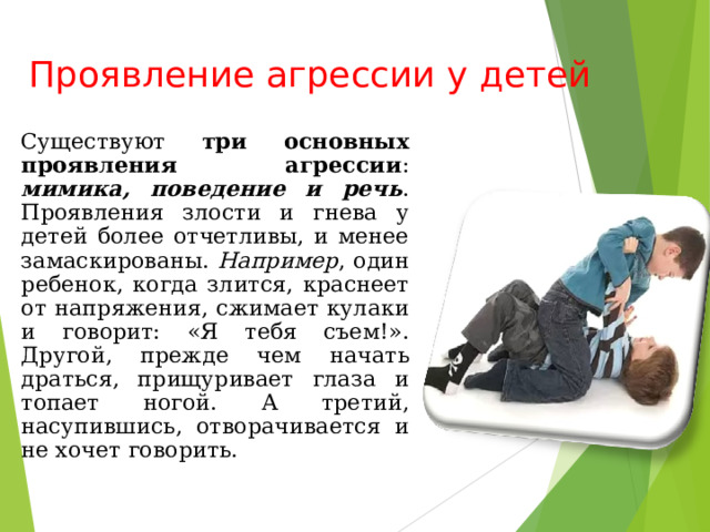 Проявление агрессии у детей Существуют три основных проявления агрессии : мимика, поведение и речь . Проявления злости и гнева у детей более отчетливы, и менее замаскированы. Например , один ребенок, когда злится, краснеет от напряжения, сжимает кулаки и говорит: «Я тебя съем!». Другой, прежде чем начать драться, прищуривает глаза и топает ногой. А третий, насупившись, отворачивается и не хочет говорить. 