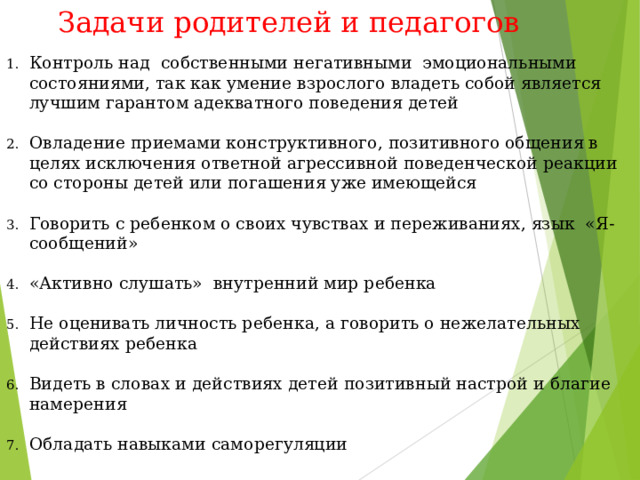 Задачи родителей и педагогов   Контроль над собственными негативными эмоциональными состояниями, так как умение взрослого владеть собой является лучшим гарантом адекватного поведения детей  Овладение приемами конструктивного, позитивного общения в целях исключения ответной агрессивной поведенческой реакции со стороны детей или погашения уже имеющейся  Говорить с ребенком о своих чувствах и переживаниях, язык «Я-сообщений»  «Активно слушать» внутренний мир ребенка  Не оценивать личность ребенка, а говорить о нежелательных действиях ребенка  Видеть в словах и действиях детей позитивный настрой и благие намерения  Обладать навыками саморегуляции 