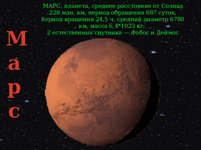 МАРС, планета, среднее расстояние от Солнца 228 млн. км, период обращения 687 суток, период вращения 24,5 ч, средний диаметр 6780 км, масса 6,4*1023 кг; 2 естественных спутника — Фобос и Деймос Ма  р  с 