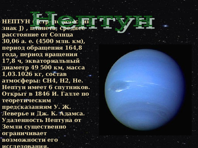 НЕПТУН (астрологический знак J)  ,  планета, среднее расстояние от Солнца 30,06 а. е. (4500 млн. км), период обращения 164,8 года, период вращения 17,8 ч, экваториальный диаметр 49 500 км, масса 1,03.1026 кг, состав атмосферы: CH4, H2, Нe. Нептун имеет 6 спутников. Открыт в 1846 И. Галле по теоретическим предсказаниям У. Ж. Леверье и Дж. К. Адамса. Удаленность Нептуна от Земли существенно ограничивает возможности его исследования.  