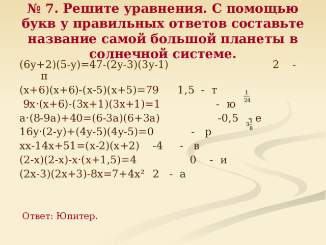 № 7. Решите уравнения. С помощью букв у правильных ответов составьте название самой большой планеты в солнечной системе. (6 y +2)(5- y )=47-(2 y -3)(3 y -1)     2 - п ( x +6)(х+6)-( x -5)( x +5)=79     1,5 - т   9 x ·( x +6)-(3 x +1)(3х+1)=1       - ю a·(8-9a)+40=(6-3a)(6+3a)    -0,5 - е 16 y ·(2- y )+(4 y -5)(4у-5)=0     - р хх-14х+51=(х-2)(х+2)      -4 - в (2-х)(2-х)-х·(х+1,5)=4     0 - и (2х-3)(2х+3)-8х=7+4х²     2 - а Ответ: Юпитер. 