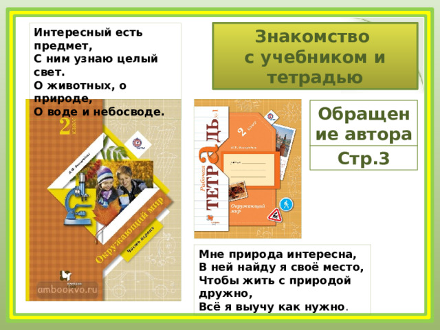 Интересный есть предмет,  С ним узнаю целый свет.  О животных, о природе,  О воде и небосводе. Знакомство с учебником и тетрадью Обращение автора Стр.3 Мне природа интересна,  В ней найду я своё место,  Чтобы жить с природой дружно,  Всё я выучу как нужно . 