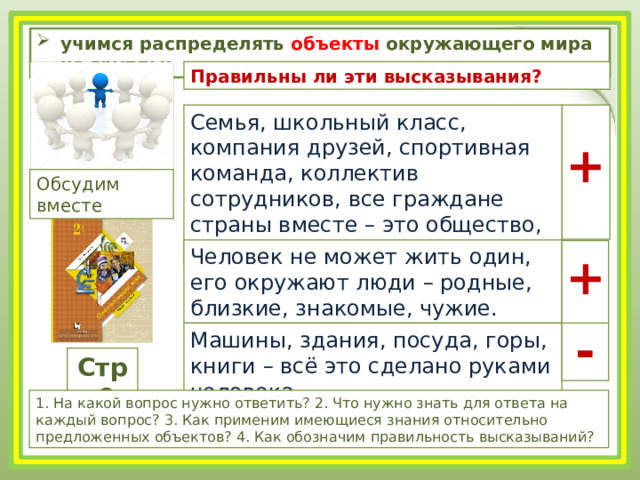 учимся распределять объекты окружающего мира на группы; Правильны ли эти высказывания? Семья, школьный класс, компания друзей, спортивная команда, коллектив сотрудников, все граждане страны вместе – это общество, в котором живут люди. + Обсудим вместе Человек не может жить один, его окружают люди – родные, близкие, знакомые, чужие. + - Машины, здания, посуда, горы, книги – всё это сделано руками человека. Стр.9 1. На какой вопрос нужно ответить? 2. Что нужно знать для ответа на каждый вопрос? 3. Как применим имеющиеся знания относительно предложенных объектов? 4. Как обозначим правильность высказываний? 