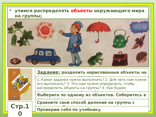 учимся распределять объекты окружающего мира на группы; Задание: разделить нарисованные объекты на три группы. 1. Какое задание нужно выполнить? 2. Для чего нам нужно его выполнить? 3. Что нам нужно определить, чтобы распределить объекты на группы? 4. Как будем распределять данные объекты? Выберите по одному из объектов. Соберитесь в три группы. Сравните свой способ деления на группы с вариантом Пети. Стр.10 Проверим себя по учебнику. 