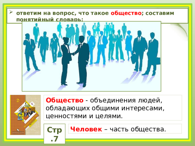 ответим на вопрос, что такое общество ; составим понятийный словарь; Общество - объединения людей, обладающих общими интересами, ценностями и целями. Стр.7 Человек – часть общества. 