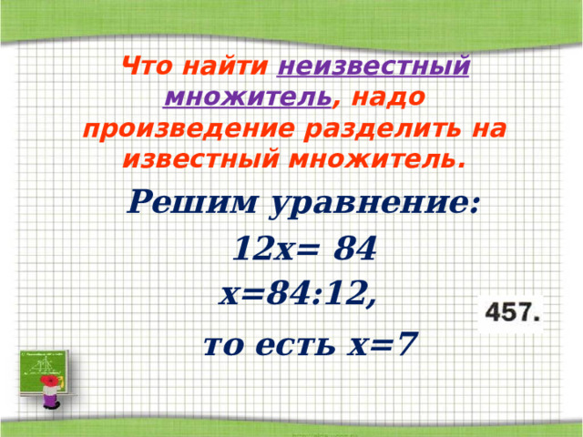 Что найти неизвестный множитель , надо произведение разделить на известный множитель. Решим уравнение: 12х = 84 х = 84:12,  то есть x= 7 