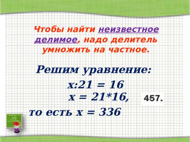 Чтобы найти неизвестное делимое , надо делитель умножить на частное. Решим уравнение: х:21  =  16 x =  21*16, то есть x = 336 