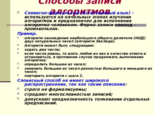 Способы записи алгоритмов Словесно-формульный (естественный язык) – используется на начальных этапах изучения алгоритмов и предназначен для исполнения алгоритма человеком. Форма записи команд – произвольная. Пример. алгоритм нахождения наибольшего общего делителя (НОД) двух натуральных чисел (алгоритм Эвклида). Алгоритм может быть следующим: задать два числа; если числа равны, то взять любое из них в качестве ответа и остановиться, в противном случае продолжить выполнение алгоритма; определить большее из чисел; заменить большее из чисел разностью большего и меньшего из чисел; повторить алгоритм с шага 2. Словесный способ не имеет широкого распространения, так как такие описания : строго не формализуемы; страдают многословностью записей; допускают неоднозначность толкования отдельных предписаний.   
