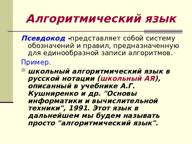 Алгоритмический язык Псевдокод - представляет собой систему обозначений и правил, предназначенную для единообразной записи алгоритмов. Пример.  школьный алгоритмический язык в русской нотации ( школьный АЯ ), описанный в учебнике А.Г. Кушниренко и др. 