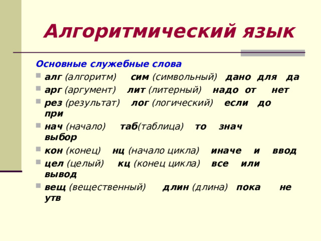 Алгоритмический язык Основные служебные слова алг (алгоритм) сим (символьный) дано для да арг (аргумент) лит (литерный) надо от нет рез (результат) лог (логический) если до при нач (начало) таб (таблица) то знач           выбор кон (конец) нц (начало цикла) иначе и ввод цел (целый) кц (конец цикла) все или вывод вещ (вещественный) длин (длина) пока      не утв 