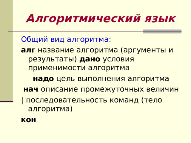 Алгоритмический язык Общий вид алгоритма: алг название алгоритма (аргументы и результаты) дано условия применимости алгоритма  надо цель выполнения алгоритма  нач описание промежуточных величин | последовательность команд (тело алгоритма) кон 