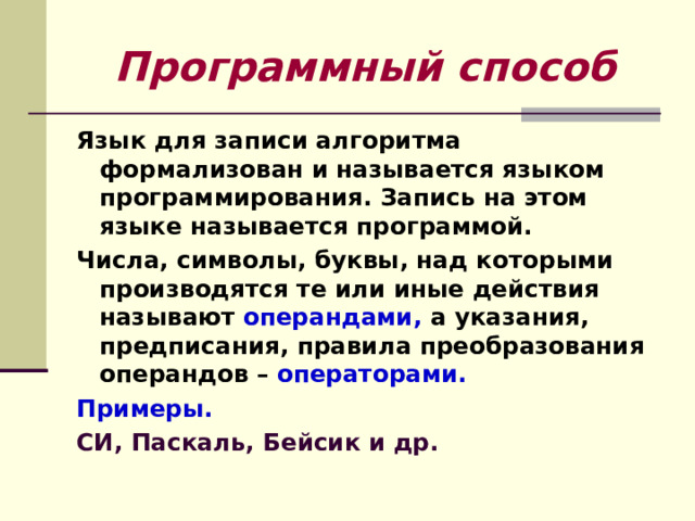 Программный способ Язык для записи алгоритма формализован и называется языком программирования. Запись на этом языке называется программой. Числа, символы, буквы, над которыми производятся те или иные действия называют операндами, а указания, предписания, правила преобразования операндов – операторами. Примеры. СИ, Паскаль, Бейсик и др. 