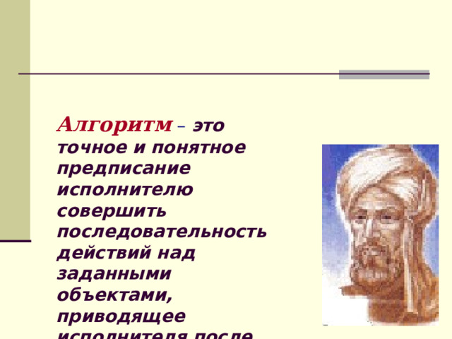 Алгоритм  –  это точное и понятное предписание исполнителю совершить последовательность действий над заданными объектами, приводящее исполнителя после конечного числа шагов к достижению указанной цели или решению поставленной задачи. 