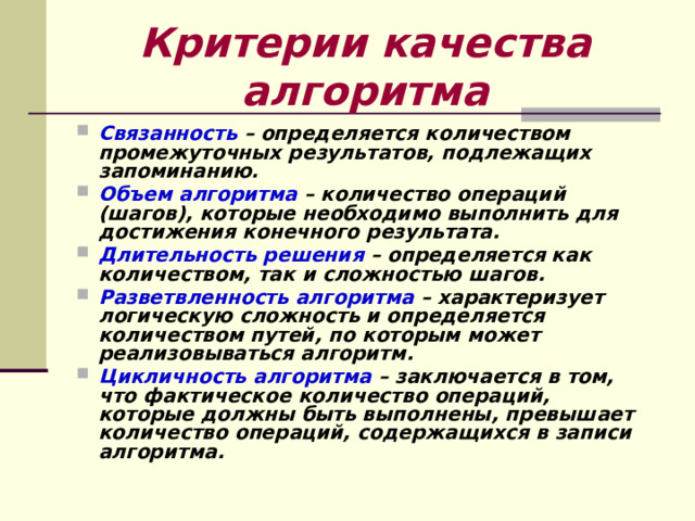 Критерии качества алгоритма Связанность – определяется количеством промежуточных результатов, подлежащих запоминанию. Объем алгоритма – количество операций (шагов), которые необходимо выполнить для достижения конечного результата. Длительность решения – определяется как количеством, так и сложностью шагов. Разветвленность алгоритма – характеризует логическую сложность и определяется количеством путей, по которым может реализовываться алгоритм. Цикличность алгоритма – заключается в том, что фактическое количество операций, которые должны быть выполнены, превышает количество операций, содержащихся в записи алгоритма.  