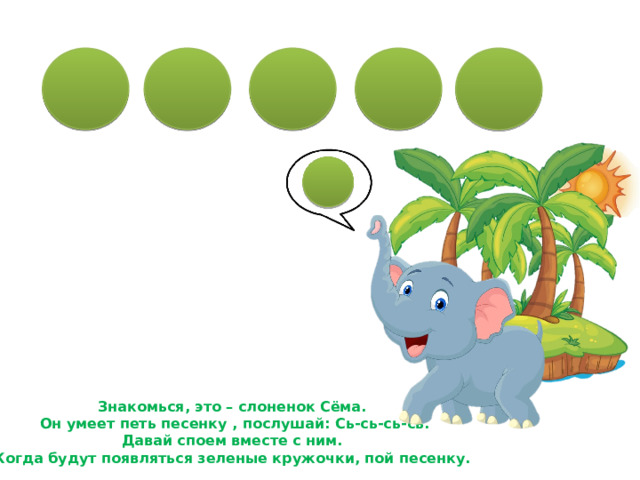 Знакомься, это – слоненок Сёма.  Он умеет петь песенку , послушай: Сь-сь-сь-сь. Давай споем вместе с ним. Когда будут появляться зеленые кружочки, пой песенку. 