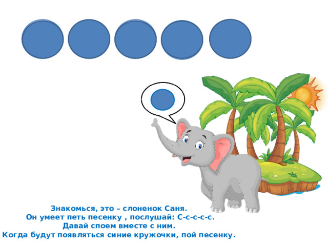 Знакомься, это – слоненок Саня.  Он умеет петь песенку , послушай: С-с-с-с-с. Давай споем вместе с ним. Когда будут появляться синие кружочки, пой песенку. 