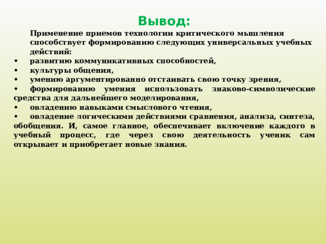 Вывод: Применение приемов технологии критического мышления способствует формированию следующих универсальных учебных действий: •  развитию коммуникативных способностей, •  культуры общения, •  умению аргументированно отстаивать свою точку зрения, •  формированию умения использовать знаково-символические средства для дальнейшего моделирования, •  овладению навыками смыслового чтения, •  овладение логическими действиями сравнения, анализа, синтеза, обобщения. И, самое главное, обеспечивает включение каждого в учебный процесс, где через свою деятельность ученик сам открывает и приобретает новые знания.    